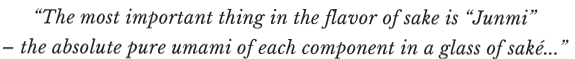 “The most important thing in the flavor of sake is “Junmi” – the absolute pure umami of each component in a glass of saké...”